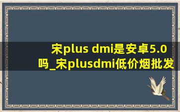 宋plus dmi是安卓5.0吗_宋plusdmi(低价烟批发网)5.0